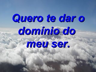 Quero te dar o domínio do meu ser.