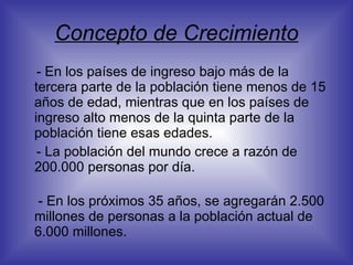 Concepto de Crecimiento - En los países de ingreso bajo más de la tercera parte de la población tiene menos de 15 años de edad, mientras que en los países de ingreso alto menos de la quinta parte de la población tiene esas edades. - La población del mundo crece a razón de 200.000 personas por día.   - En los próximos 35 años, se agregarán 2.500 millones de personas a la población actual de 6.000 millones.  