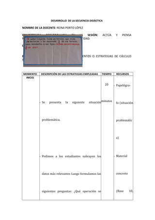 DESARROLLO DE LA SECUENCIA DIDÁCTICA
NOMBRE DE LA DOCENTE: REINA PORTO LÓPEZ
COMPETENCIA DESARROLLADA EN LA SESIÓN: ACTÚA Y PIENSA
MATEMÁTICAMENTE EN SITUACIONES DE CANTIDAD.
CAPACIDADES: ELABORA Y USA ESTRATEGIAS.
ESTRATEGIA UTILIZADA: EMPLEA PROCEDIMIENTOS O ESTRATEGIAS DE CÁLCULO
PARA RESOLVER PROBLEMAS CON FRACCIONES.
MOMENTO DESCRIPCIÓN DE LAS ESTRATEGIAS EMPLEADAS TIEMPO RECURSOS
INICIO
- Se presenta la siguiente situación
problemática.
- Pedimos a los estudiantes subrayen los
datos más relevantes Luego formulamos las
siguientes preguntas: ¿Qué operación se
20
minutos
- Papelógra-
fo (situación
problemátic
a)
- Material
concreto
(Base 10,
 