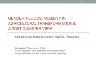 1

GENDER, FLOODS, MOBILITY IN
AGRICULTURAL TRANSFORMATIONS:
A POST-DISASTER VIEW
Low elevation zones in Quezon Province, Philippines

Bernadette P. Resurrección, Ph.D
Senior Research Fellow, Stockholm Environment Institute
Associate Professor (adjunct) Asian Institute of Technology

 