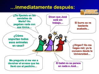 … inmediatamente despu és : ¿Os fijasteis en las sandalias de María? No pegaban nada con esa túnica… El bebé no se parece en nada a José… ¿Cómo soportan todos esos animales en casa? El burro se ve bastante acabado... Dicen que José está sin trabajo… Me pregunto si me van a devolver el envase que les llevé con el pasticho… ¿Virgen? No me hagas reír; yo la conozco desde la Universidad…