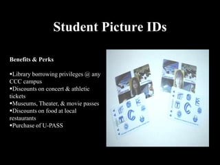 Student Picture IDs

Benefits & Perks

Library borrowing privileges @ any
CCC campus
Discounts on concert & athletic
tickets
Museums, Theater, & movie passes
Discounts on food at local
restaurants
Purchase of U-PASS
 
