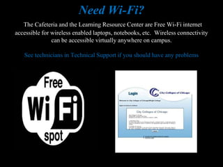 Need Wi-Fi?
   The Cafeteria and the Learning Resource Center are Free Wi-Fi internet
accessible for wireless enabled laptops, notebooks, etc. Wireless connectivity
               can be accessible virtually anywhere on campus.

   See technicians in Technical Support if you should have any problems
 