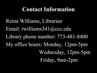 Contact Information
Reina Williams, Librarian
Email: rwilliams341@ccc.edu
Library phone number: 773-481-8400
My office hours: Monday, 12pm-5pm
               Wednesday, 12pm-5pm
               Friday, 9am-2pm
 