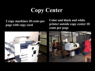 Copy Center
2 copy machines 10 cents per   Color and black and white
page with copy card            printer outside copy center 10
                               cents per page
 