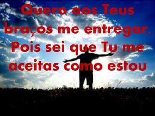 Quero aos Teus
braços me entregar,
Pois sei que Tu me
aceitas como estou
 