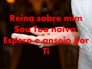 Reina sobre mim
Sou Tua noiva,
Espero e anseio por
Ti
 