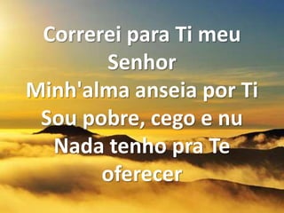 Correrei para Ti meu
Senhor
Minh'alma anseia por Ti
Sou pobre, cego e nu
Nada tenho pra Te
oferecer
 