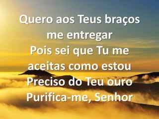 Quero aos Teus braços
me entregar
Pois sei que Tu me
aceitas como estou
Preciso do Teu ouro
Purifica-me, Senhor
 