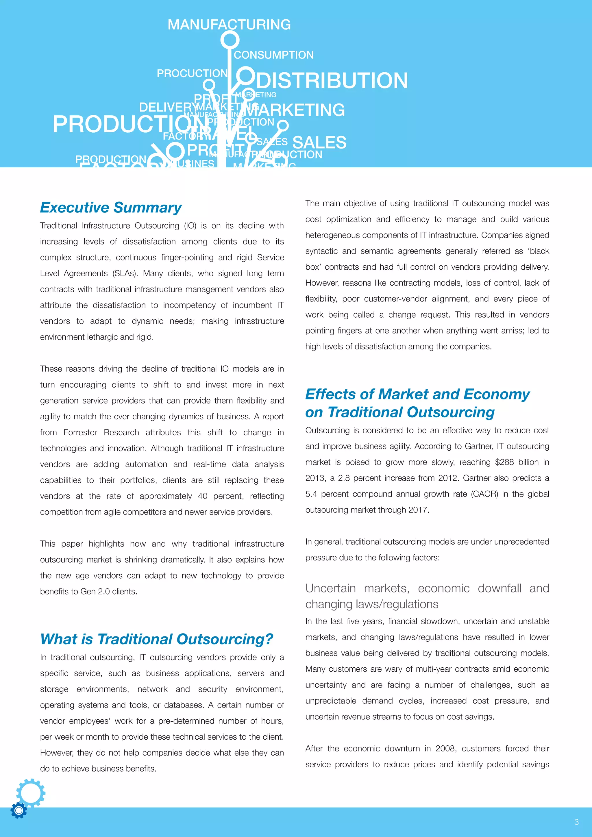 MANUFACTURING
SALESSALES
MARKETING
MANUFACTURING
MANUFACTURING
CONSUMPTION
TRAVEL
MARKETING
MARKETING
MARKETING
PROFIT
DELIVERY
FACTORY
PROFIT
PROCUCTION
PRODUCTIONPRODUCTION
PRODUCTIONPRODUCTION
FACTORY
BUSINES
DISTRIBUTION
Executive Summary
Traditional Infrastructure Outsourcing (IO) is on its decline with
increasing levels of dissatisfaction among clients due to its
complex structure, continuous finger-pointing and rigid Service
Level Agreements (SLAs). Many clients, who signed long term
contracts with traditional infrastructure management vendors also
attribute the dissatisfaction to incompetency of incumbent IT
vendors to adapt to dynamic needs; making infrastructure
environment lethargic and rigid.
These reasons driving the decline of traditional IO models are in
turn encouraging clients to shift to and invest more in next
generation service providers that can provide them flexibility and
agility to match the ever changing dynamics of business. A report
from Forrester Research attributes this shift to change in
technologies and innovation. Although traditional IT infrastructure
vendors are adding automation and real-time data analysis
capabilities to their portfolios, clients are still replacing these
vendors at the rate of approximately 40 percent, reflecting
competition from agile competitors and newer service providers.
This paper highlights how and why traditional infrastructure
outsourcing market is shrinking dramatically. It also explains how
the new age vendors can adapt to new technology to provide
benefits to Gen 2.0 clients.
What is Traditional Outsourcing?
In traditional outsourcing, IT outsourcing vendors provide only a
specific service, such as business applications, servers and
storage environments, network and security environment,
operating systems and tools, or databases. A certain number of
vendor employees’ work for a pre-determined number of hours,
per week or month to provide these technical services to the client.
However, they do not help companies decide what else they can
do to achieve business benefits.
The main objective of using traditional IT outsourcing model was
cost optimization and efficiency to manage and build various
heterogeneous components of IT infrastructure. Companies signed
syntactic and semantic agreements generally referred as ‘black
box’ contracts and had full control on vendors providing delivery.
However, reasons like contracting models, loss of control, lack of
flexibility, poor customer-vendor alignment, and every piece of
work being called a change request. This resulted in vendors
pointing fingers at one another when anything went amiss; led to
high levels of dissatisfaction among the companies.
Effects of Market and Economy
on Traditional Outsourcing
Outsourcing is considered to be an effective way to reduce cost
and improve business agility. According to Gartner, IT outsourcing
market is poised to grow more slowly, reaching $288 billion in
2013, a 2.8 percent increase from 2012. Gartner also predicts a
5.4 percent compound annual growth rate (CAGR) in the global
outsourcing market through 2017.
In general, traditional outsourcing models are under unprecedented
pressure due to the following factors:
Uncertain markets, economic downfall and
changing laws/regulations
In the last five years, financial slowdown, uncertain and unstable
markets, and changing laws/regulations have resulted in lower
business value being delivered by traditional outsourcing models.
Many customers are wary of multi-year contracts amid economic
uncertainty and are facing a number of challenges, such as
unpredictable demand cycles, increased cost pressure, and
uncertain revenue streams to focus on cost savings.
After the economic downturn in 2008, customers forced their
service providers to reduce prices and identify potential savings
3
 
