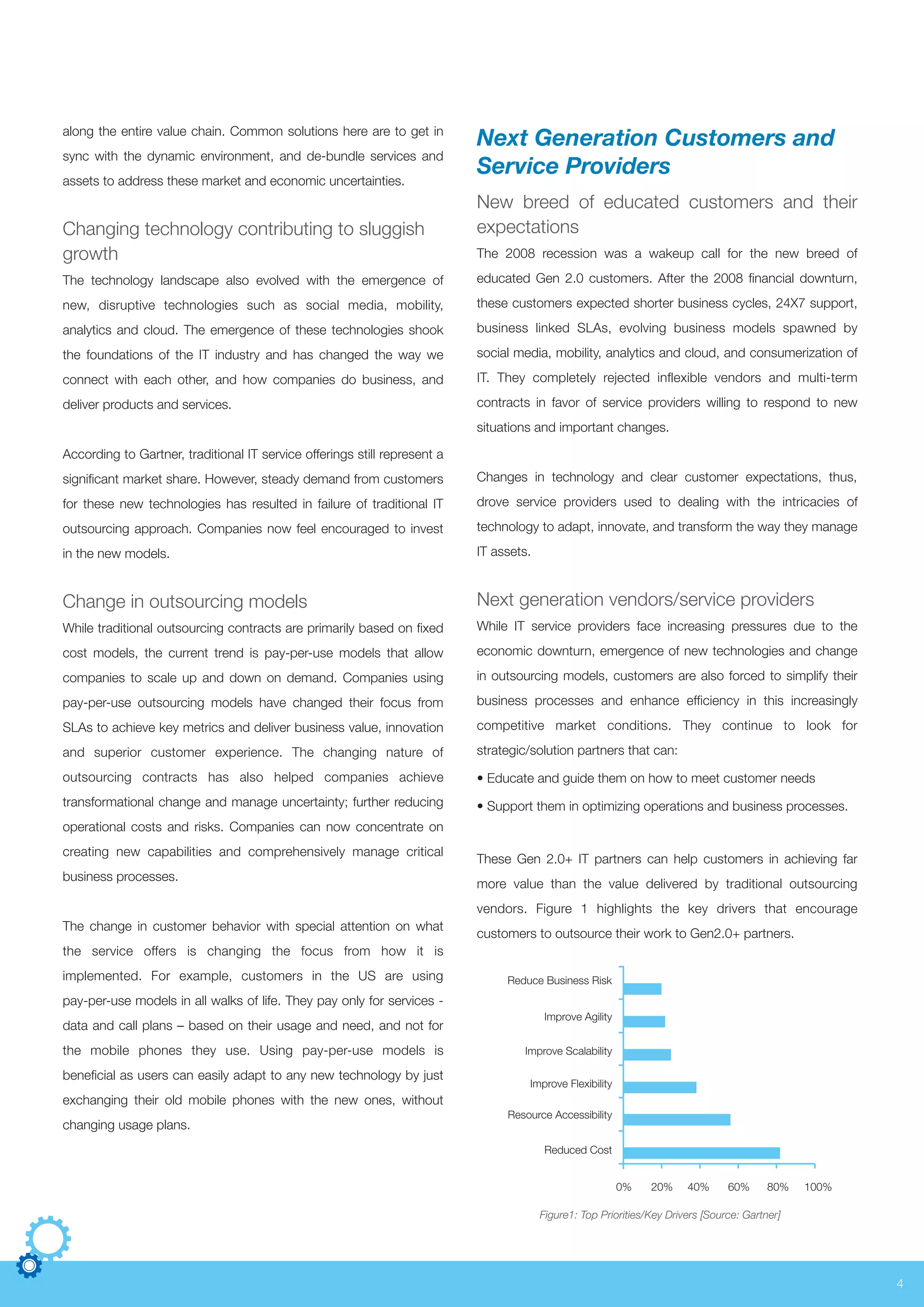 4
along the entire value chain. Common solutions here are to get in
sync with the dynamic environment, and de-bundle services and
assets to address these market and economic uncertainties.
Changing technology contributing to sluggish
growth
The technology landscape also evolved with the emergence of
new, disruptive technologies such as social media, mobility,
analytics and cloud. The emergence of these technologies shook
the foundations of the IT industry and has changed the way we
connect with each other, and how companies do business, and
deliver products and services.
According to Gartner, traditional IT service offerings still represent a
significant market share. However, steady demand from customers
for these new technologies has resulted in failure of traditional IT
outsourcing approach. Companies now feel encouraged to invest
in the new models.
Change in outsourcing models
While traditional outsourcing contracts are primarily based on fixed
cost models, the current trend is pay-per-use models that allow
companies to scale up and down on demand. Companies using
pay-per-use outsourcing models have changed their focus from
SLAs to achieve key metrics and deliver business value, innovation
and superior customer experience. The changing nature of
outsourcing contracts has also helped companies achieve
transformational change and manage uncertainty; further reducing
operational costs and risks. Companies can now concentrate on
creating new capabilities and comprehensively manage critical
business processes.
The change in customer behavior with special attention on what
the service offers is changing the focus from how it is
implemented. For example, customers in the US are using
pay-per-use models in all walks of life. They pay only for services -
data and call plans – based on their usage and need, and not for
the mobile phones they use. Using pay-per-use models is
beneficial as users can easily adapt to any new technology by just
exchanging their old mobile phones with the new ones, without
changing usage plans.
Next Generation Customers and
Service Providers
New breed of educated customers and their
expectations
The 2008 recession was a wakeup call for the new breed of
educated Gen 2.0 customers. After the 2008 financial downturn,
these customers expected shorter business cycles, 24X7 support,
business linked SLAs, evolving business models spawned by
social media, mobility, analytics and cloud, and consumerization of
IT. They completely rejected inflexible vendors and multi-term
contracts in favor of service providers willing to respond to new
situations and important changes.
Changes in technology and clear customer expectations, thus,
drove service providers used to dealing with the intricacies of
technology to adapt, innovate, and transform the way they manage
IT assets.
Next generation vendors/service providers
While IT service providers face increasing pressures due to the
economic downturn, emergence of new technologies and change
in outsourcing models, customers are also forced to simplify their
business processes and enhance efficiency in this increasingly
competitive market conditions. They continue to look for
strategic/solution partners that can:
• Educate and guide them on how to meet customer needs
• Support them in optimizing operations and business processes.
These Gen 2.0+ IT partners can help customers in achieving far
more value than the value delivered by traditional outsourcing
vendors. Figure 1 highlights the key drivers that encourage
customers to outsource their work to Gen2.0+ partners.
Reduce Business Risk
Improve Agility
Improve Scalability
Improve Flexibility
Resource Accessibility
Reduced Cost
0% 20% 40% 60% 80% 100%
Figure1: Top Priorities/Key Drivers [Source: Gartner]
 