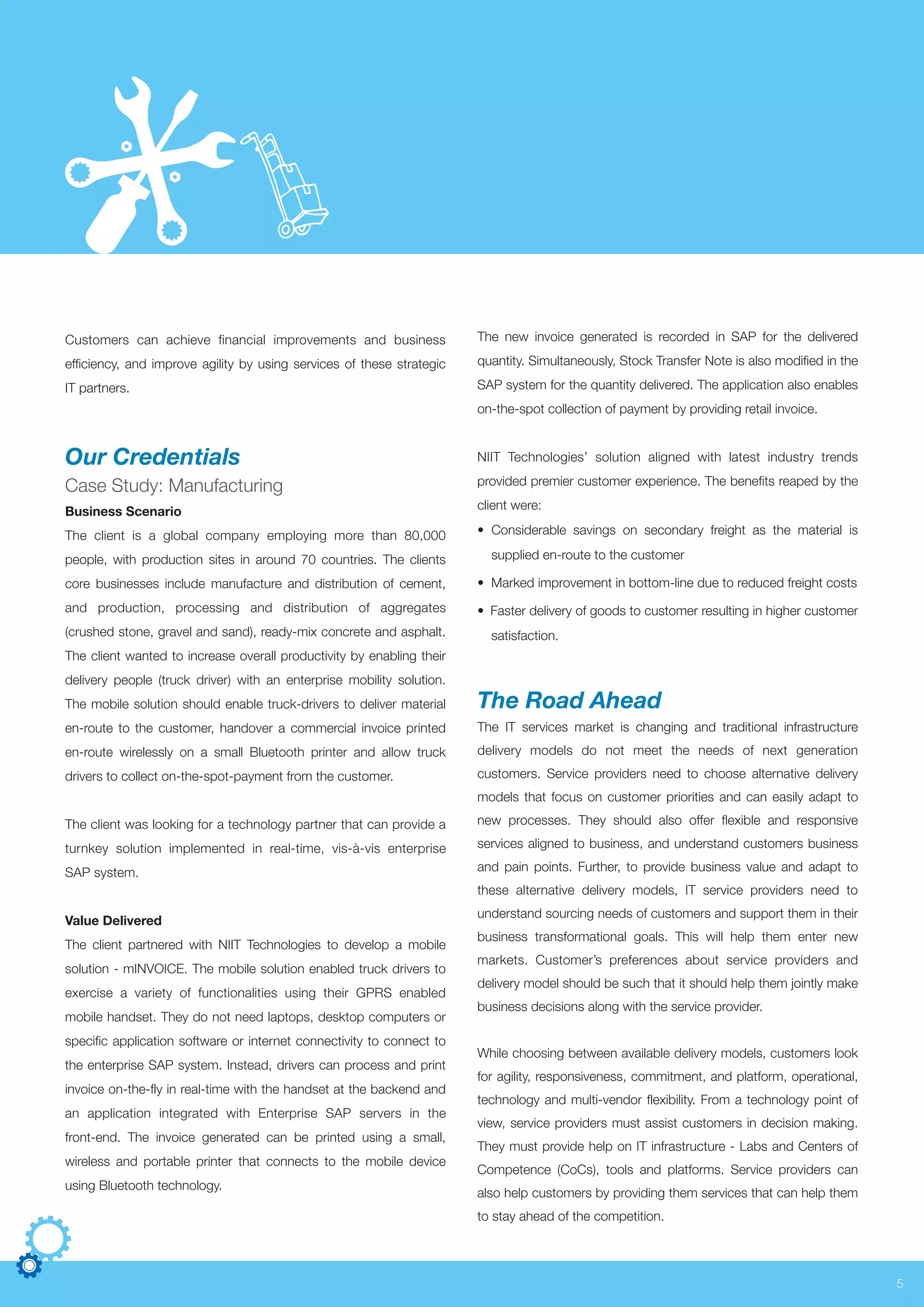 Customers can achieve financial improvements and business
efficiency, and improve agility by using services of these strategic
IT partners.
Our Credentials
Case Study: Manufacturing
Business Scenario
The client is a global company employing more than 80,000
people, with production sites in around 70 countries. The clients
core businesses include manufacture and distribution of cement,
and production, processing and distribution of aggregates
(crushed stone, gravel and sand), ready-mix concrete and asphalt.
The client wanted to increase overall productivity by enabling their
delivery people (truck driver) with an enterprise mobility solution.
The mobile solution should enable truck-drivers to deliver material
en-route to the customer, handover a commercial invoice printed
en-route wirelessly on a small Bluetooth printer and allow truck
drivers to collect on-the-spot-payment from the customer.
The client was looking for a technology partner that can provide a
turnkey solution implemented in real-time, vis-à-vis enterprise
SAP system.
Value Delivered
The client partnered with NIIT Technologies to develop a mobile
solution - mINVOICE. The mobile solution enabled truck drivers to
exercise a variety of functionalities using their GPRS enabled
mobile handset. They do not need laptops, desktop computers or
specific application software or internet connectivity to connect to
the enterprise SAP system. Instead, drivers can process and print
invoice on-the-fly in real-time with the handset at the backend and
an application integrated with Enterprise SAP servers in the
front-end. The invoice generated can be printed using a small,
wireless and portable printer that connects to the mobile device
using Bluetooth technology.
The new invoice generated is recorded in SAP for the delivered
quantity. Simultaneously, Stock Transfer Note is also modified in the
SAP system for the quantity delivered. The application also enables
on-the-spot collection of payment by providing retail invoice.
NIIT Technologies’ solution aligned with latest industry trends
provided premier customer experience. The benefits reaped by the
client were:
• Considerable savings on secondary freight as the material is
supplied en-route to the customer
• Marked improvement in bottom-line due to reduced freight costs
• Faster delivery of goods to customer resulting in higher customer
satisfaction.
The Road Ahead
The IT services market is changing and traditional infrastructure
delivery models do not meet the needs of next generation
customers. Service providers need to choose alternative delivery
models that focus on customer priorities and can easily adapt to
new processes. They should also offer flexible and responsive
services aligned to business, and understand customers business
and pain points. Further, to provide business value and adapt to
these alternative delivery models, IT service providers need to
understand sourcing needs of customers and support them in their
business transformational goals. This will help them enter new
markets. Customer’s preferences about service providers and
delivery model should be such that it should help them jointly make
business decisions along with the service provider.
While choosing between available delivery models, customers look
for agility, responsiveness, commitment, and platform, operational,
technology and multi-vendor flexibility. From a technology point of
view, service providers must assist customers in decision making.
They must provide help on IT infrastructure - Labs and Centers of
Competence (CoCs), tools and platforms. Service providers can
also help customers by providing them services that can help them
to stay ahead of the competition.
5
 
