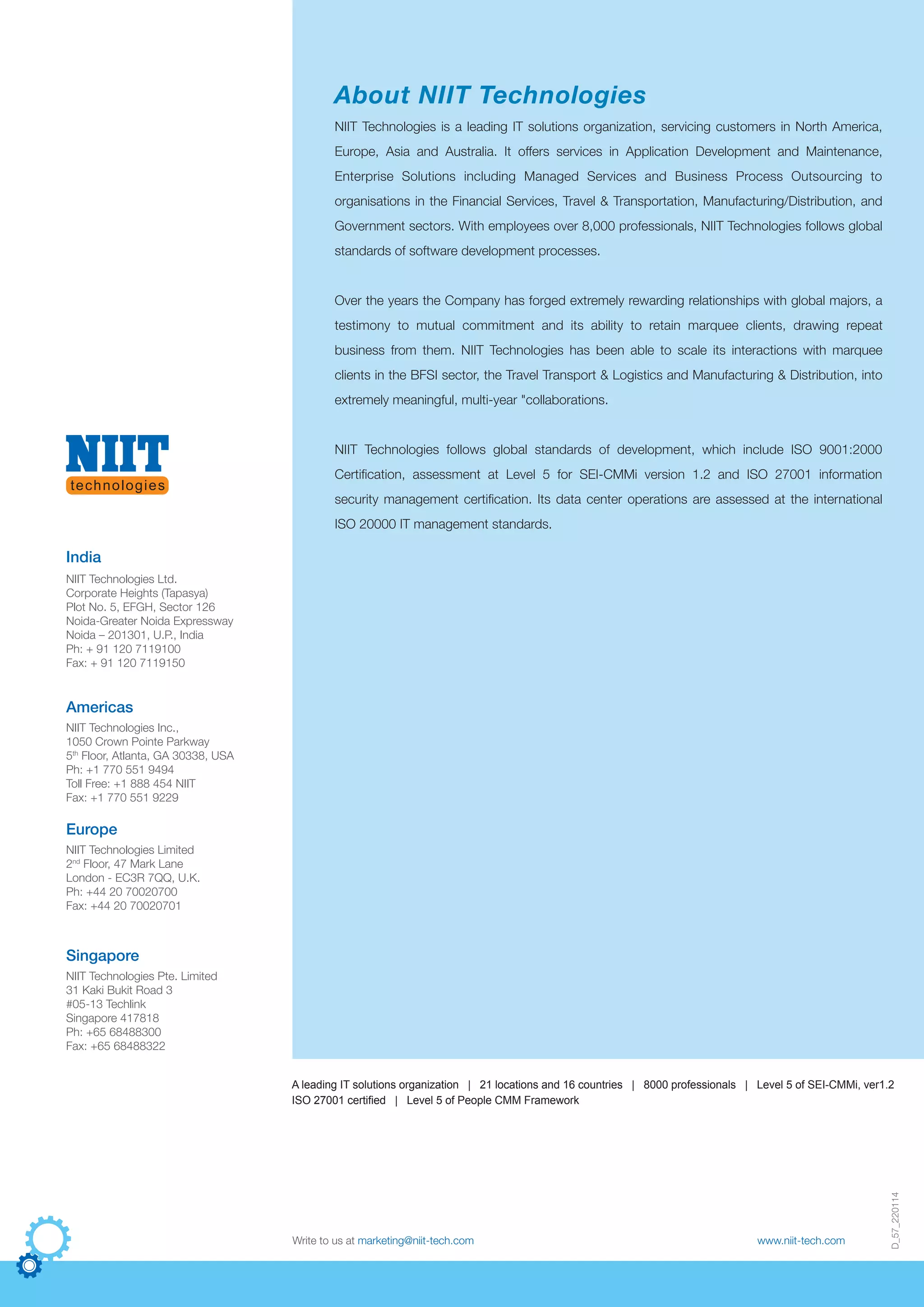 D_57_220114
Write to us at marketing@niit-tech.com www.niit-tech.com
NIIT Technologies is a leading IT solutions organization, servicing customers in North America,
Europe, Asia and Australia. It offers services in Application Development and Maintenance,
Enterprise Solutions including Managed Services and Business Process Outsourcing to
organisations in the Financial Services, Travel & Transportation, Manufacturing/Distribution, and
Government sectors. With employees over 8,000 professionals, NIIT Technologies follows global
standards of software development processes.
Over the years the Company has forged extremely rewarding relationships with global majors, a
testimony to mutual commitment and its ability to retain marquee clients, drawing repeat
business from them. NIIT Technologies has been able to scale its interactions with marquee
clients in the BFSI sector, the Travel Transport & Logistics and Manufacturing & Distribution, into
extremely meaningful, multi-year "collaborations.
NIIT Technologies follows global standards of development, which include ISO 9001:2000
Certification, assessment at Level 5 for SEI-CMMi version 1.2 and ISO 27001 information
security management certification. Its data center operations are assessed at the international
ISO 20000 IT management standards.
About NIIT Technologies
NIIT Technologies Limited
2nd
Floor, 47 Mark Lane
London - EC3R 7QQ, U.K.
Ph: +44 20 70020700
Fax: +44 20 70020701
Europe
NIIT Technologies Pte. Limited
31 Kaki Bukit Road 3
#05-13 Techlink
Singapore 417818
Ph: +65 68488300
Fax: +65 68488322
Singapore
India
NIIT Technologies Inc.,
1050 Crown Pointe Parkway
5th
Floor, Atlanta, GA 30338, USA
Ph: +1 770 551 9494
Toll Free: +1 888 454 NIIT
Fax: +1 770 551 9229
Americas
NIIT Technologies Ltd.
Corporate Heights (Tapasya)
Plot No. 5, EFGH, Sector 126
Noida-Greater Noida Expressway
Noida – 201301, U.P., India
Ph: + 91 120 7119100
Fax: + 91 120 7119150
A leading IT solutions organization | 21 locations and 16 countries | 8000 professionals | Level 5 of SEI-CMMi, ver1.2
ISO 27001 certified | Level 5 of People CMM Framework
 