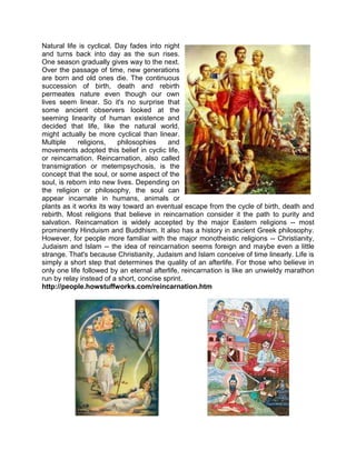 Natural life is cyclical. Day fades into night
and turns back into day as the sun rises.
One season gradually gives way to the next.
Over the passage of time, new generations
are born and old ones die. The continuous
succession of birth, death and rebirth
permeates nature even though our own
lives seem linear. So it's no surprise that
some ancient observers looked at the
seeming linearity of human existence and
decided that life, like the natural world,
might actually be more cyclical than linear.
Multiple religions, philosophies and
movements adopted this belief in cyclic life,
or reincarnation. Reincarnation, also called
transmigration or metempsychosis, is the
concept that the soul, or some aspect of the
soul, is reborn into new lives. Depending on
the religion or philosophy, the soul can
appear incarnate in humans, animals or
plants as it works its way toward an eventual escape from the cycle of birth, death and
rebirth. Most religions that believe in reincarnation consider it the path to purity and
salvation. Reincarnation is widely accepted by the major Eastern religions -- most
prominently Hinduism and Buddhism. It also has a history in ancient Greek philosophy.
However, for people more familiar with the major monotheistic religions -- Christianity,
Judaism and Islam -- the idea of reincarnation seems foreign and maybe even a little
strange. That's because Christianity, Judaism and Islam conceive of time linearly. Life is
simply a short step that determines the quality of an afterlife. For those who believe in
only one life followed by an eternal afterlife, reincarnation is like an unwieldy marathon
run by relay instead of a short, concise sprint.
http://people.howstuffworks.com/reincarnation.htm
 