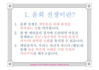 1. 윤회 전생이란?
1. 윤회 전생은 깨달음을 위해 환생을
   반복하는 것을 의미합니다.
2. 한 번 깨달음의 경지에 도달하면 마음을
   통제하고 심신 (정신적인 가치와 물질적
   가치)의 완벽한 조화를 유지할 수 있습니다.
3. 깨달음까지, 우리는 자신가 카르마 (행동)을
   통해 상호 의존의 지혜을 기반 무한의
   이타주의를 배우고갑니다.


                                Tsuchiyama.
      Copyright © 2012, Hitoshi Tsuchiyama. All rights reserved.
 