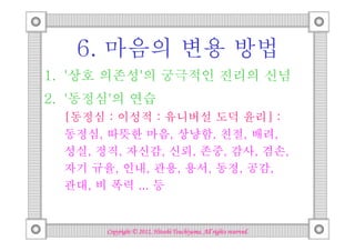 6. 마음의 변용 방법
1. '상호 의존성'의 궁극적인 진리의 신념
2. '동정심'의 연습
  [동정심 : 이성적 : 유니버설 도덕 윤리] :
  동정심, 따뜻한 마음, 상냥함, 친절, 배려,
  성실, 정직, 자신감, 신뢰, 존중, 감사, 겸손,
  자기 규율, 인내, 관용, 용서, 동정, 공감,
  관대, 비 폭력 ... 등


                                 Tsuchiyama.
       Copyright © 2012, Hitoshi Tsuchiyama. All rights reserved.
 