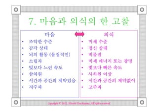 7. 마음과 의식의 한 고찰
        마음                                                 의식
•   조악한 수준                             •     미세 수준
•   감각 상태                              •     정신 상태
•          물질적인)
    뇌의 활동 (물질적인)                       •     비물질
•   소립자                                •     미세 에너지 또는 광명
•   빛보다 느린 속도                          •     빛보다 빠른 속도
•   삼차원                                •     사차원 이상
•   시간과 공간의 제약있음                       •     시간과 공간의 제약없이
•   저주파                                •     고주파


                                  Tsuchiyama.
        Copyright © 2012, Hitoshi Tsuchiyama. All rights reserved.
 
