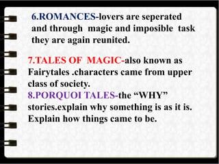 6.ROMANCES-lovers are seperated
and through magic and imposible task
they are again reunited.
7.TALES OF MAGIC-also known as
Fairytales .characters came from upper
class of society.
8.PORQUOI TALES-the “WHY”
stories.explain why something is as it is.
Explain how things came to be.
 