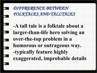 DIFFRERENCE BETWEEN
FOLKTALES AND TALLTALES
-A tall tale is a folktale about a
larger-than-life hero solving an
over-the-top problem in a
humorous or outrageous way.
-typically feature highly
exaggerated, improbable details
 