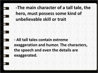 -The main character of a tall tale, the
hero, must possess some kind of
unbelievable skill or trait
- All tall tales contain extreme
exaggeration and humor. The characters,
the speech and even the details are
exaggerated.
 