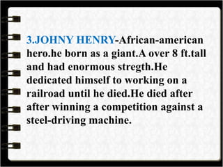 3.JOHNY HENRY-African-american
hero.he born as a giant.A over 8 ft.tall
and had enormous stregth.He
dedicated himself to working on a
railroad until he died.He died after
after winning a competition against a
steel-driving machine.
 