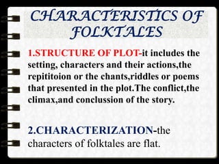 CHARACTERISTICS OF
FOLKTALES
1.STRUCTURE OF PLOT-it includes the
setting, characters and their actions,the
repititoion or the chants,riddles or poems
that presented in the plot.The conflict,the
climax,and conclussion of the story.
2.CHARACTERIZATION-the
characters of folktales are flat.
 