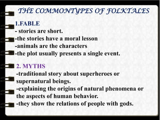THE COMMONTYPES OF FOLKTALES
1.FABLE
- stories are short.
-the stories have a moral lesson
-animals are the characters
-the plot usually presents a single event.
2. MYTHS
-traditional story about superheroes or
supernatural beings.
-explaining the origins of natural phenomena or
the aspects of human behavior.
-they show the relations of people with gods.
 