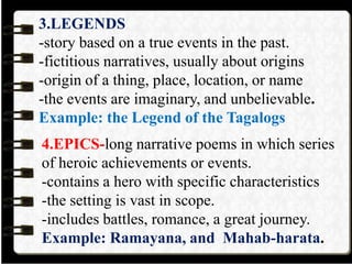 3.LEGENDS
-story based on a true events in the past.
-fictitious narratives, usually about origins
-origin of a thing, place, location, or name
-the events are imaginary, and unbelievable.
Example: the Legend of the Tagalogs
4.EPICS-long narrative poems in which series
of heroic achievements or events.
-contains a hero with specific characteristics
-the setting is vast in scope.
-includes battles, romance, a great journey.
Example: Ramayana, and Mahab-harata.
 