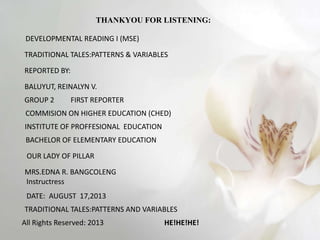 THANKYOU FOR LISTENING:
DEVELOPMENTAL READING I (MSE)
TRADITIONAL TALES:PATTERNS & VARIABLES
REPORTED BY:
BALUYUT, REINALYN V.
GROUP 2 FIRST REPORTER
COMMISION ON HIGHER EDUCATION (CHED)
INSTITUTE OF PROFFESIONAL EDUCATION
BACHELOR OF ELEMENTARY EDUCATION
OUR LADY OF PILLAR
MRS.EDNA R. BANGCOLENG
Instructress
DATE: AUGUST 17,2013
TRADITIONAL TALES:PATTERNS AND VARIABLES
All Rights Reserved: 2013 HE!HE!HE!
 