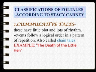 CLASSIFICATIONS OF FOLTALES
-ACCORDING TO STACY CARNEY
1.CUMMULATIVE TALES-
these have little plot and lots of rhythm.
-events follow a logical order in a pattern
of repetition. Also called chain tales
EXAMPLE: "The Death of the Little
Hen"
 