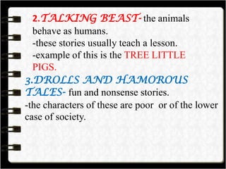 2.TALKING BEAST- the animals
behave as humans.
-these stories usually teach a lesson.
-example of this is the TREE LITTLE
PIGS.
3.DROLLS AND HAMOROUS
TALES- fun and nonsense stories.
-the characters of these are poor or of the lower
case of society.
 