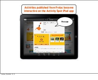 Activities published from Frolyc become
interactive on the Activity Spot iPad app

Free app

Tuesday, December 10, 13

 