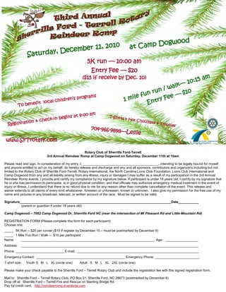 ogwood
                                         mber 11, 2
                                                    010                               at Camp D
               Saturda           y, Dece
                                                         5K run — 10:00 am
                                                            Entry Fee — $20
                                                      ($15 if receive by Dec. 10)                                                        am
                                                                                                                         — 10:15
                                                                                                        lk
                                                                                                   / wa
                                                                                              run          $10
                                               rograms                                 le fun         e—
                                     ildren’s p                                   1 mi           y Fe
           To benef
                       it   local ch                                                        Entr
                                               0a           m
                                    ins at 9:0                          T-Shirts
                  n & che ck-in beg                                              & Hot C
                                                                                         hoco
              tio
  Registra
                                                                                                   late & T
                                                                                                            rophies
                                                            704-966-989
                                                                       8—Leslie
 www.SFTrotary.com

                                                   Rotary Club of Sherrills Ford-Terrell
                             3rd Annual Reindeer Romp at Camp Dogwood on Saturday, December 11th at 10am

Please read and sign. In consideration of my entry, I, _________________________________________, intending to be legally bound for myself
and anyone entitled to act on my behalf, do hereby release and discharge and any and all sponsors, contributors and organizers including but not
limited to the Rotary Club of Sherrills Ford-Terrell, Rotary International, the North Carolina Lions Club Foundation, Lions Club International and
Camp Dogwood from any and all liability arising from any illness, injury or damages I may suffer as a result of my participation in the 3rd Annual
Reindeer Romp events. I provide and certify my compliance by my signature below. If participant is under 18 years old, I certify by my signature that
he or she has permission to participate, is in good physical condition, and that officials may authorize emergency medical treatment in the event of
injury or illness. I understand that there is no refund due to me for any reason other than complete cancellation of the event. This release and
waiver extends to all claims of every kind whatsoever, foreseen or unforeseen, known or unknown. I also give my permission for the free use of my
name and pictures in any broadcast, telecast, or written account of the race. Must be signed to be valid.

Signature__________________________________________________________________________________Date___________
          (parent or guardian if under 18 years old)

Camp Dogwood – 7062 Camp Dogwood Dr, Sherrills Ford NC (near the intersection of Mt Pleasant Rd and Little Mountain Rd)

REGISTRATION FORM (Please complete this form for each participant)
Choose one:
_____ 5K Run -- $20 per runner ($15 if register by December 10 – must be postmarked by December 6)
_____ 1 Mile Fun Run / Walk -- $10 per participant
Name:    ________________________________________________________________________ Age: _________________
Address:    ________________________________________________________________________________________________
Phone __________________________ E-mail: ________________________________________________
Emergency Contact: ________________________________________________ Emergency Phone: ________________________
T-shirt size: . Youth S M L XL (circle one) .    Adult S M L XL (circle one)

Please make your check payable to the Sherrills Ford – Terrell Rotary Club and include the registration fee with this signed registration form.

Mail to: Sherrills Ford – Terrell Rotary Club, PO Box 51, Sherrills Ford, NC 28673 (postmarked by December 6)
Drop off at: Sherrills Ford – Terrell Fire and Rescue on Slanting Bridge Rd
 