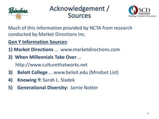 Much of this information provided by NCTA from research
conducted by Market Directions Inc.
Gen Y Information Sources:
1) Market Directions … www.marketdirections.com
2) When Millennials Take Over …
http://www.culturethatworks.net
3) Beloit College … www.beloit.edu (Mindset List)
4) Knowing Y: Sarah L. Sladek
5) Generational Diversity: Jamie Notter
49
 