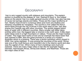 GEOGRAPHY
Iran is very rugged country with plateaus and mountains. The eastern
portion is covered by the plateau of Iran. Dashed E Kavir is the hottest
place on the planet. Iran is a really general country of hills. Iran also has lots
of caves hot springs islands and lakes. Those are the major landforms of
Iran. Nearly most of Iran's numerous lakes and rivers are shallow and
streams unsuitable for navigation. The country‟s river called the Karun
which flows through the city of Ahvaz in the south west of Iran. Iran also
shares the Caspian sea with other countries. The worlds biggest island
body of water with 4 different countries. Many smaller salt water lakes
entirely within Iran; the biggest lake is Uremia in the north west. A little clean
water lakes exist in a high mountains or valleys. Those are the major bodies
of water. The major land marks of Iran are for example the black tower that
was opened in1894. Also the great promaid is a series of a modern
illustrator which is a drawing. There was a doctor exhibition which closed in
2009. Iran ranks eighteen in size among the countries of the world. Shiraz
was one of the most famous and important city in the Islamic world and also
was the capital of Iran. When many of Iran‟s buildings were built and
restored. There are many major cities in Iran like for example:Yazad,
Hamden, Kermanash,Ahvaz, Shiraz,kish,Abbas, and Mashhad. Those are
the major cities of Iran.

 