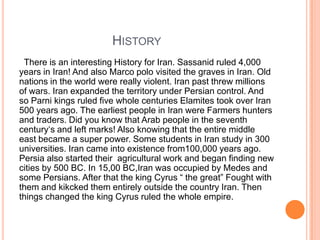 HISTORY
There is an interesting History for Iran. Sassanid ruled 4,000
years in Iran! And also Marco polo visited the graves in Iran. Old
nations in the world were really violent. Iran past threw millions
of wars. Iran expanded the territory under Persian control. And
so Parni kings ruled five whole centuries Elamites took over Iran
500 years ago. The earliest people in Iran were Farmers hunters
and traders. Did you know that Arab people in the seventh
century„s and left marks! Also knowing that the entire middle
east became a super power. Some students in Iran study in 300
universities. Iran came into existence from100,000 years ago.
Persia also started their agricultural work and began finding new
cities by 500 BC. In 15,00 BC,Iran was occupied by Medes and
some Persians. After that the king Cyrus “ the great” Fought with
them and kikcked them entirely outside the country Iran. Then
things changed the king Cyrus ruled the whole empire.

 