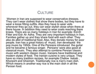 CULTURE
Women in Iran are supposed to wear conservative dresses.
They can‟t wear clothes that show there bodies, but they have to
wear a loose fitting outfits. Also they have to wear veils
whenever they go out, they can wear stylish close when there at
there house. In addition they need to wear coats reaching there
knees. There are so many holidays in Iran for example: Eid-El
Fitter and Eid- Al- Adha. They are very important holidays in Iran.
Families gather up and they share food with each other. They
also do allot of traditional food. Also, they donate money for poor
people. Iran has a great history of music. Iran developed the
pop music by 1950s. One of the Persians introduced the guitar
and he became a famous singer. Persians' were also good at
classical music. They also attempt to combine Persian classic
music with western classic music. Iranians have traditional and
modern styles of food. The Iranian cuisine is very unique. They
have so many tradition recipes, for example Chelow kabab ,
Khoresht and Gheimeh. Traditionally rice is Iran's main dish.
Which means in another way rice is the main dish in all the
Persian food.

 