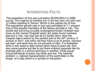 INTERESTING FACTS
The population of Iran was just below 69,000,000 in a 2006
survey. The majority of Iranians live in the key Irani city with over
12 million residing in Tehran. Which is the capital city of Iran.
The population growth rate in Iran was estimated at 1.1 present.
One of the popular members of the Native animals in Iran. The
worlds last surviving crucially endangered Asiatic Cheetah also
know as the Iranian Cheetah which are today found nowhere
else but in Iran. Iran had lost all it‟s Asiatic lions. Now the
Caspian tigers extinct by the earliest part of the 20th century. If
woman in don‟t Iran were veil they have to go to prison. Iranians
eat beef and lamb they do not eat pork or ham. It is forbidden.
Girls in Iran need to start school when there 6 years old. And
also some parents put like to put there children separate like for
example girls in a school and boys in another. Three equal
horizontal bands of green top white and red. The national
emblem a stylized representation of the world Allah in the
shape of a tulip which is a symbol of martydom.

 