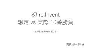 初 re:Invent
想定 vs 実際 10番勝負
- AWS re:Invent 2022 -
高橋 修一@iret
 