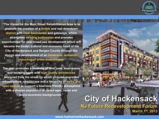“The Vision for the Main Street Rehabilitation Area is to
  promote the creation of a livable and real downtown
   district with clear boundaries and gateways, which
     strengthen existing businesses and provides
opportunities for new mixed use development which will
 become the social, cultural and economic heart of the
  City of Hackensack and Bergen County through the
 design and development of an immersive, authentic,
          place-based urban environment.


The plan promotes a diversity of land uses, businesses
   and housing types with high quality architecture
 designed from the street up which includes improved
infrastructure, streetscape and a hierarchy of parks and
open spaces to support a business friendly atmosphere
  with a diverse population of varied ages, races and
            socio-economic backgrounds.”
                                                             City of Hackensack
                                                            NJ Future Redevelopment Forum
                                                                               March 1st, 2013
                                      www.mainstreethackensack.com
 