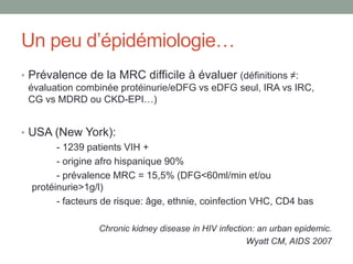 Un peu d’épidémiologie…
• Prévalence de la MRC difficile à évaluer (définitions ≠:
évaluation combinée protéinurie/eDFG vs eDFG seul, IRA vs IRC,
CG vs MDRD ou CKD-EPI…)
• USA (New York):
- 1239 patients VIH +
- origine afro hispanique 90%
- prévalence MRC = 15,5% (DFG<60ml/min et/ou
protéinurie>1g/l)
- facteurs de risque: âge, ethnie, coinfection VHC, CD4 bas
Chronic kidney disease in HIV infection: an urban epidemic.
Wyatt CM, AIDS 2007
 