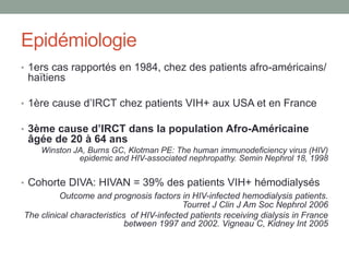 Epidémiologie
• 1ers cas rapportés en 1984, chez des patients afro-américains/
haïtiens
• 1ère cause d’IRCT chez patients VIH+ aux USA et en France
• 3ème cause d’IRCT dans la population Afro-Américaine
âgée de 20 à 64 ans
Winston JA, Burns GC, Klotman PE: The human immunodeficiency virus (HIV)
epidemic and HIV-associated nephropathy. Semin Nephrol 18, 1998
• Cohorte DIVA: HIVAN = 39% des patients VIH+ hémodialysés
Outcome and prognosis factors in HIV-infected hemodialysis patients.
Tourret J Clin J Am Soc Nephrol 2006
The clinical characteristics of HIV-infected patients receiving dialysis in France
between 1997 and 2002. Vigneau C, Kidney Int 2005
 