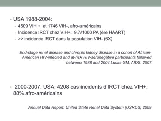 • USA 1988-2004:
- 4509 VIH + et 1746 VIH-, afro-américains
- Incidence IRCT chez VIH+: 9.7/1000 PA (ère HAART)
- >> incidence IRCT dans la population VIH- (6X)
End-stage renal disease and chronic kidney disease in a cohort of African-
American HIV-infected and at-risk HIV-seronegative participants followed
between 1988 and 2004.Lucas GM, AIDS. 2007
• 2000-2007, USA: 4208 cas incidents d’IRCT chez VIH+,
88% afro-américains
Annual Data Report. United State Renal Data System (USRDS) 2009
 
