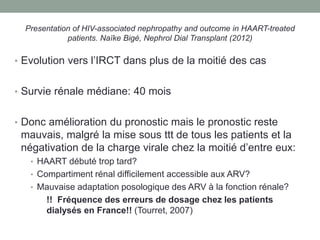 Presentation of HIV-associated nephropathy and outcome in HAART-treated
patients. Naïke Bigé, Nephrol Dial Transplant (2012)
• Evolution vers l’IRCT dans plus de la moitié des cas
• Survie rénale médiane: 40 mois
• Donc amélioration du pronostic mais le pronostic reste
mauvais, malgré la mise sous ttt de tous les patients et la
négativation de la charge virale chez la moitié d’entre eux:
• HAART débuté trop tard?
• Compartiment rénal difficilement accessible aux ARV?
• Mauvaise adaptation posologique des ARV à la fonction rénale?
!! Fréquence des erreurs de dosage chez les patients
dialysés en France!! (Tourret, 2007)
 