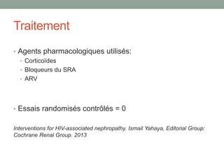 Traitement
• Agents pharmacologiques utilisés:
• Corticoïdes
• Bloqueurs du SRA
• ARV
• Essais randomisés contrôlés = 0
Interventions for HIV-associated nephropathy. Ismail Yahaya, Editorial Group:
Cochrane Renal Group. 2013
 