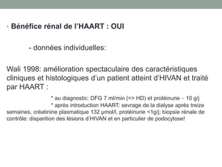 • Bénéfice rénal de l’HAART : OUI
- données individuelles:
Wali 1998: amélioration spectaculaire des caractéristiques
cliniques et histologiques d’un patient atteint d’HIVAN et traité
par HAART :
* au diagnostic: DFG 7 ml/min (=> HD) et protéinurie ~ 10 g/j
* après introduction HAART: sevrage de la dialyse après treize
semaines, créatinine plasmatique 132 μmol/l, protéinurie <1g/j; biopsie rénale de
contrôle: disparition des lésions d’HIVAN et en particulier de podocytose!
 