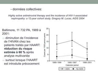 Baltimore, 11 732 PA, 1989 à
2001:
 diminution de l’incidence
de l’HIVAN chez les
patients traités par HAART:
réduction du risque
estimée à 60 % après
analyse multivariée
 surtout lorsque l’HAART
est introduite précocement
- données collectives:
Highly active antiretroviral therapy and the incidence of HIV-1-associated
nephropathy: a 12-year cohort study. Gregory M. Lucas, AIDS 2004
 
