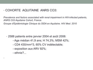 • COHORTE AQUITAINE ANRS CO3:
Prevalence and factors associated with renal impairment in HIV-infected patients,
ANRS C03 Aquitaine Cohort, France.
Groupe d'Epidémiologie Clinique du SIDA en Aquitaine. HIV Med. 2010
• 2588 patients entre janvier 2004 et août 2006:
- Age médian 41,9 ans; H 74,3%; MSM 42%;
- CD4 430/mm^3, 60% CV indétectable;
- exposition aux ARV 92%;
- ethnie?...
.
 