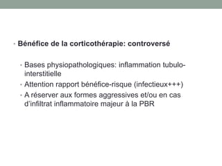 • Bénéfice de la corticothérapie: controversé
• Bases physiopathologiques: inflammation tubulo-
interstitielle
• Attention rapport bénéfice-risque (infectieux+++)
• A réserver aux formes aggressives et/ou en cas
d’infiltrat inflammatoire majeur à la PBR
 