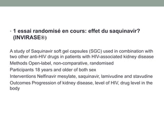 • 1 essai randomisé en cours: effet du saquinavir?
(INVIRASE®)
A study of Saquinavir soft gel capsules (SGC) used in combination with
two other anti-HIV drugs in patients with HIV-associated kidney disease
Methods Open-label, non-comparative, randomised
Participants 18 years and older of both sex
Interventions Nelfinavir mesylate, saquinavir, lamivudine and stavudine
Outcomes Progression of kidney disease, level of HIV, drug level in the
body
 